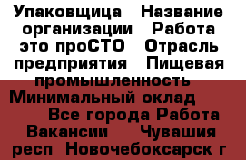 Упаковщица › Название организации ­ Работа-это проСТО › Отрасль предприятия ­ Пищевая промышленность › Минимальный оклад ­ 20 000 - Все города Работа » Вакансии   . Чувашия респ.,Новочебоксарск г.